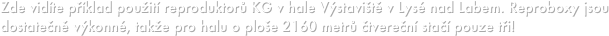 Zde vidíte příklad použití reproduktorů KG v hale Výstaviště v Lysé nad Labem. Reproboxy jsou dostatečně výkonné, takže pro halu o ploše 2160 metrů čtvereční stačí pouze tři!