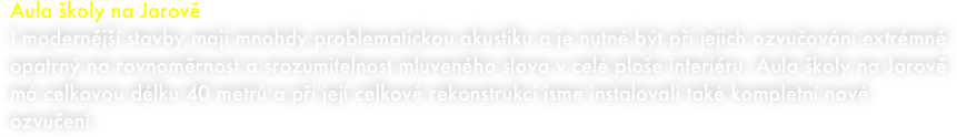 Aula školy na Jarově  
I modernější stavby mají mnohdy problematickou akustiku a je nutné být při jejich ozvučování extrémně opatrný na rovnoměrnost a srozumitelnost mluveného slova v celé ploše interiéru. Aula školy na Jarově má celkovou délku 40 metrů a při její celkové rekonstrukci jsme instalovali také kompletní nové ozvučení.
